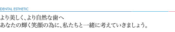 より美しく、より自然な歯へあなたの輝く笑顔の為に、私たちと一緒に考えていきましょう。