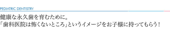 健康な永久歯を育むために。「歯科医院は怖くないところ」というイメージをお子様に持ってもらう！